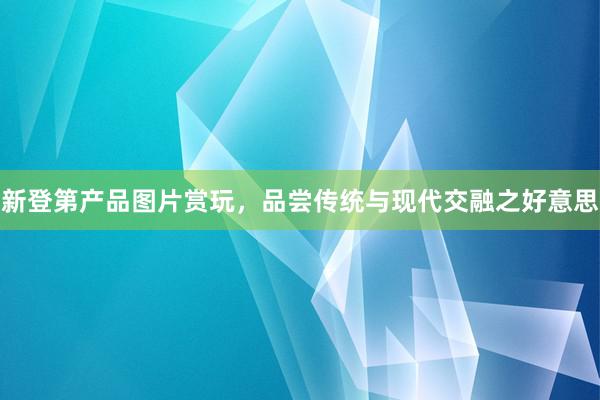 新登第产品图片赏玩，品尝传统与现代交融之好意思